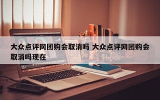 大众点评网团购会取消吗 大众点评网团购会取消吗现在