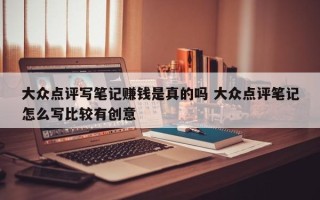 大众点评写笔记赚钱是真的吗 大众点评笔记怎么写比较有创意