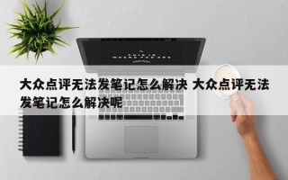 大众点评无法发笔记怎么解决 大众点评无法发笔记怎么解决呢