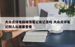 大众点评电脑端发笔记有记录吗 大众点评笔记别人从哪里查看