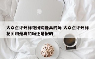 大众点评开鲜花团购是真的吗 大众点评开鲜花团购是真的吗还是假的