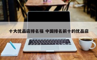 十大优品店排名福 中国排名前十的优品店