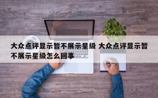 大众点评显示暂不展示星级 大众点评显示暂不展示星级怎么回事