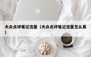 大众点评笔记流量（大众点评笔记流量怎么算）