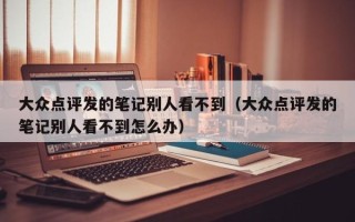 大众点评发的笔记别人看不到（大众点评发的笔记别人看不到怎么办）