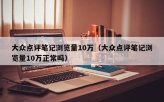 大众点评笔记浏览量10万（大众点评笔记浏览量10万正常吗）