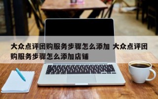 大众点评团购服务步骤怎么添加 大众点评团购服务步骤怎么添加店铺