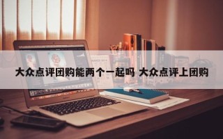 大众点评团购能两个一起吗 大众点评上团购