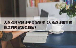 大众点评写好评平台没审核（大众点评未审核通过的内容怎么找回）