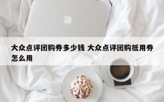 大众点评团购券多少钱 大众点评团购抵用券怎么用