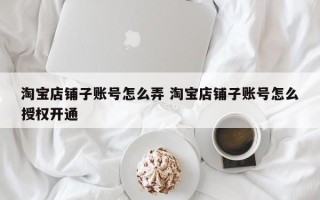 淘宝店铺子账号怎么弄 淘宝店铺子账号怎么授权开通