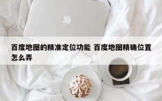 百度地图的精准定位功能 百度地图精确位置怎么弄