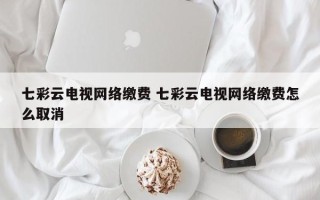 七彩云电视网络缴费 七彩云电视网络缴费怎么取消