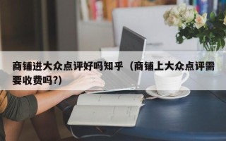 商铺进大众点评好吗知乎（商铺上大众点评需要收费吗?）