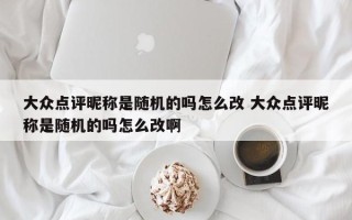 大众点评昵称是随机的吗怎么改 大众点评昵称是随机的吗怎么改啊