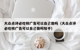 大众点评必吃榜广告可以自己做吗（大众点评必吃榜广告可以自己做吗知乎）