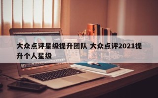 大众点评星级提升团队 大众点评2021提升个人星级