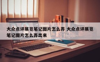 大众点评展览笔记图片怎么弄 大众点评展览笔记图片怎么弄出来