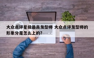 大众点评星级最高发型师 大众点评发型师的形象分是怎么上的?