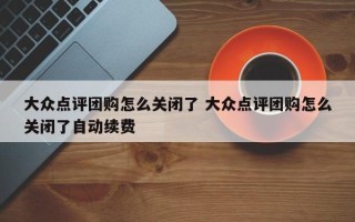 大众点评团购怎么关闭了 大众点评团购怎么关闭了自动续费