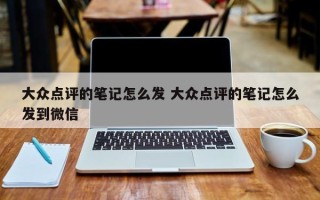 大众点评的笔记怎么发 大众点评的笔记怎么发到微信