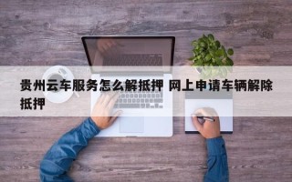 贵州云车服务怎么解抵押 网上申请车辆解除抵押