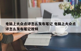 电脑上大众点评怎么发布笔记 电脑上大众点评怎么发布笔记视频