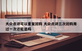 大众点评可以重复团购 大众点评三次团购用过一次还能退吗