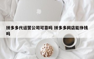 拼多多代运营公司可靠吗 拼多多网店能挣钱吗