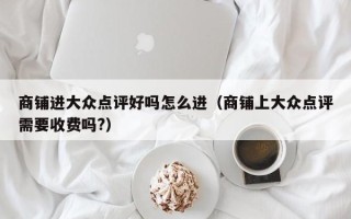 商铺进大众点评好吗怎么进（商铺上大众点评需要收费吗?）