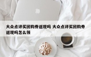 大众点评买团购券返现吗 大众点评买团购券返现吗怎么领