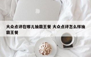 大众点评在哪儿抽霸王餐 大众点评怎么样抽霸王餐