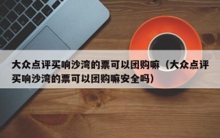 大众点评买响沙湾的票可以团购嘛（大众点评买响沙湾的票可以团购嘛安全吗）