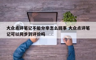 大众点评笔记不能分享怎么回事 大众点评笔记可以同步到评价吗