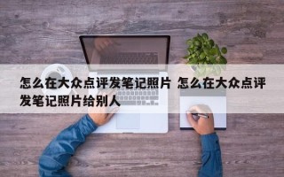 怎么在大众点评发笔记照片 怎么在大众点评发笔记照片给别人