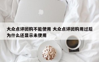 大众点评团购不能使用 大众点评团购用过后为什么还显示未使用