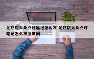 足疗店大众点评笔记怎么发 足疗店大众点评笔记怎么发朋友圈