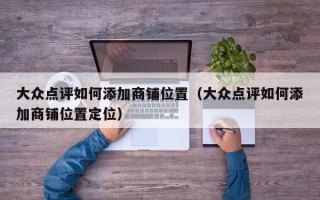 大众点评如何添加商铺位置（大众点评如何添加商铺位置定位）