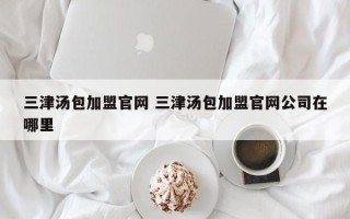 三津汤包加盟官网 三津汤包加盟官网公司在哪里