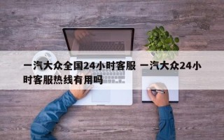 一汽大众全国24小时客服 一汽大众24小时客服热线有用吗