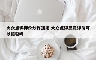 大众点评评价炒作违规 大众点评恶意评价可以报警吗