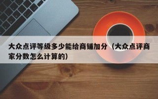 大众点评等级多少能给商铺加分（大众点评商家分数怎么计算的）