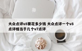 大众点评v8要花多少钱 大众点评一个v8点评相当于几个v7点评