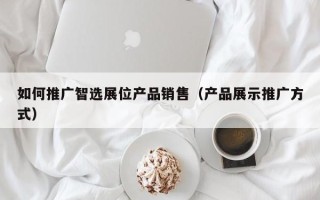 如何推广智选展位产品销售（产品展示推广方式）