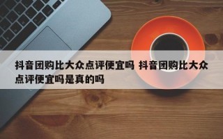 抖音团购比大众点评便宜吗 抖音团购比大众点评便宜吗是真的吗