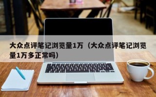 大众点评笔记浏览量1万（大众点评笔记浏览量1万多正常吗）