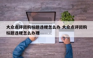 大众点评团购标题违规怎么办 大众点评团购标题违规怎么办理