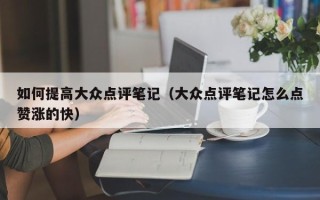 如何提高大众点评笔记（大众点评笔记怎么点赞涨的快）