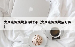 大众点评烧烤点评好评（大众点评烧烤店好评）