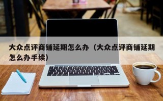 大众点评商铺延期怎么办（大众点评商铺延期怎么办手续）